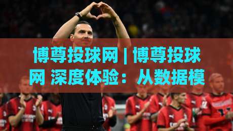 博尊投球网 | 博尊投球网 深度体验：从数据模型到实战节奏的完整拆解 (博尊投球网)-网上热门进球网无广告全场录像公司比分下盘无需登录