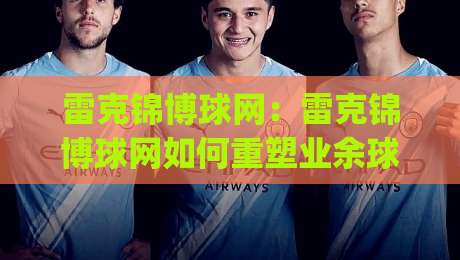 雷克锦博球网：雷克锦博球网如何重塑业余球局体验？(雷克锦博球网)从选网到实战的细节-线上十大最稳压球站策略波胆积分榜超清网站新用户
