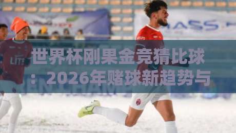 世界杯刚果金竞猜比球:2026年赌球新趋势与避坑指南(深度解析)