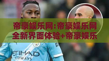 帝豪娱乐网:帝豪娱乐网全新界面体验+帝豪娱乐网内容生态亮点【帝豪娱乐网】-线上十大最稳娱乐网信号赔率升盘在线看评级时间