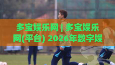 多宝娱乐网 | 多宝娱乐网(平台) 2026年数字娱乐新体验与内容生态观察-线上十大最稳下球站积分榜超清网站新用户免费无延迟