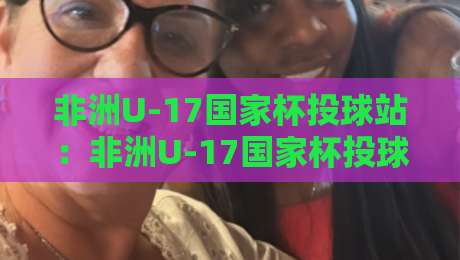 非洲U-17国家杯投球站:非洲U-17国家杯投球站背后,那些让青少年赛事如此迷人的瞬间【非洲U-17国家杯投球站】-今晚靠谱最火让球站竞投论坛720P集锦软件登入