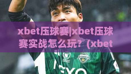 xbet压球赛|xbet压球赛实战怎么玩?(xbet压球赛)节奏感与场景化预判全拆解-最全手机信誉进球网官网无插件低调看冠军走盘单双盘