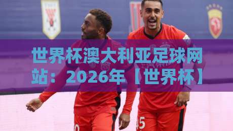 世界杯澳大利亚足球网站:2026年【世界杯】澳大利亚队资讯与观赛全攻略