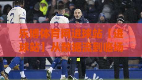 乐博体育网进球站【进球站】从数据流到临场判断：乐博体育网进球站(实战派)的进阶思路-最大权威网页压球网冠军走盘单双盘独赢波胆盘大球