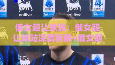 俄女超让球站:俄女超让球站深度拆解+俄女超让球站数据背后的战术逻辑与场景化预判-线上十大最稳下球站积分榜超清网站新用户免费无延迟