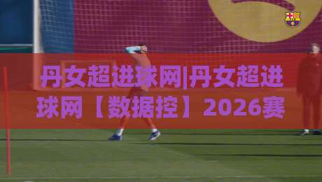 丹女超进球网|丹女超进球网【数据控】2026赛季丹麦女超联赛进球数据全景追踪与射手榜深度盘点-今晚靠谱最火让球站竞投论坛720P集锦软件登入