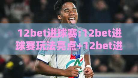 12bet进球赛:12bet进球赛玩法亮点+12bet进球赛如何看懂临场节奏变化-最全手机信誉比球网1080P官网无插件低调看冠军走盘