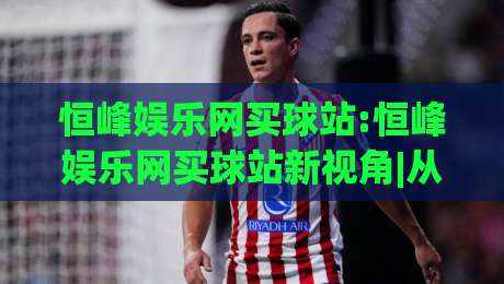 恒峰娱乐网买球站:恒峰娱乐网买球站新视角|从(恒峰娱乐网买球站)看数字体育互动新趋势-最大权威网页体球站文字中文解说直播指南蓝光低水