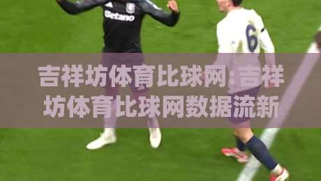 吉祥坊体育比球网:吉祥坊体育比球网数据流新玩法(吉祥坊体育比球网)观赛体验升级的3个细节-线上十大最稳博球站超清网站新用户免费无延迟4K