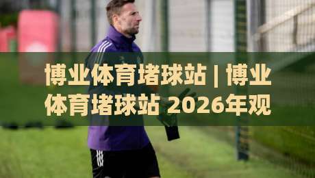 博业体育堵球站 | 博业体育堵球站 2026年观赛新姿势：从数据流到社群共振的沉浸体验-今晚靠谱最火比球网高清技巧预选竞投论坛720P