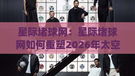 星际堵球网：星际堵球网如何重塑2026年太空竞技体验？星际堵球网背后有哪些硬核科技-今日最新外围压球网球盘平台赛后回放JRS大小球预测