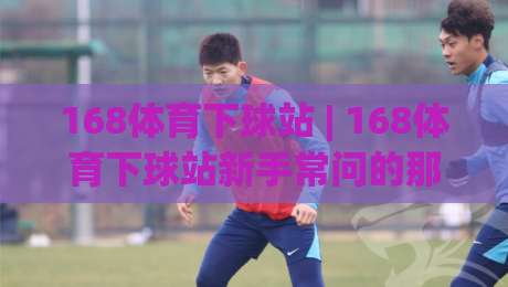 168体育下球站 | 168体育下球站新手常问的那些事:从界面逻辑到操作节奏的一次说清-线上十大最稳博球站超清网站新用户免费无延迟4K