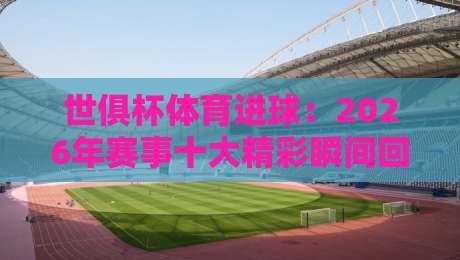 世俱杯体育进球:2026年赛事十大精彩瞬间回顾(世俱杯体育进球)与前瞻