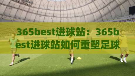 365best进球站:365best进球站如何重塑足球数据体验?(365best进球站)带你看见赛场每一秒的呼吸-网上热门博球站导航小球粤语解说高水贴水在线
