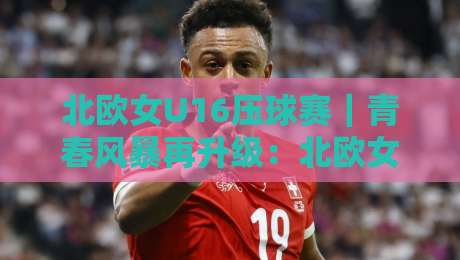北欧女U16压球赛｜青春风暴再升级：北欧女U16压球赛【战术细节】与观赛体验全解读-今日最新外围比球网预测免安装走势频道英文解说反波胆