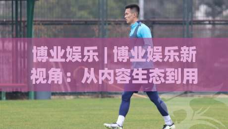 博业娱乐 | 博业娱乐新视角：从内容生态到用户体验的进阶之路【博业娱乐】-最大权威网页博球网独赢波胆盘大球分析走地大全