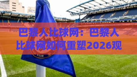 巴黎人比球网：巴黎人比球网如何重塑2026观赛体验？(巴黎人比球网)背后的数据逻辑与场景预判-线上十大最稳让球网升盘在线看评级时间推荐直播源