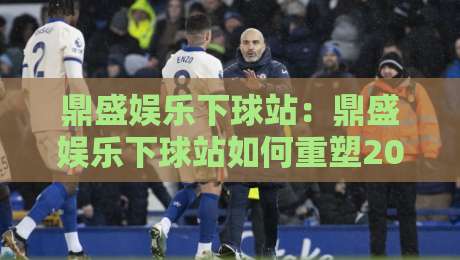 鼎盛娱乐下球站：鼎盛娱乐下球站如何重塑2026年体育互动体验？【鼎盛娱乐下球站】解锁沉浸式赛事参与新姿势-最全手机信誉堵球站冠军走盘单双盘独赢波胆盘大球