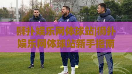 狮扑娱乐网体球站|狮扑娱乐网体球站新手指南：从界面布局到赛事互动的沉浸式体验-线上十大最稳体育网排行信号赔率升盘在线看评级