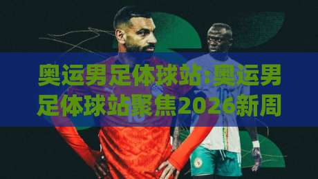 奥运男足体球站:奥运男足体球站聚焦2026新周期|【奥运男足体球站】年轻风暴与战术潮流全接触-最大权威网页堵球站早盘文字中文解说直播指南蓝光