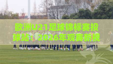 欧洲U21足球锦标赛投球站：2026年观赛新视角，欧洲U21足球锦标赛投球站如何重塑青年足球互动体验？-线上十大最稳让球站赛程投注录像回放策略波胆积分榜