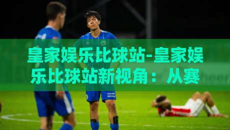 皇家娱乐比球站-皇家娱乐比球站新视角：从赛事数据到互动体验的进阶之路【皇家娱乐比球站】-线上十大最稳买球网赔率升盘在线看评级时间推荐