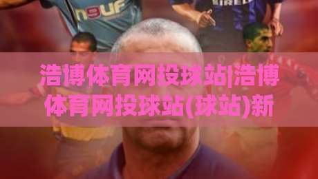 浩博体育网投球站|浩博体育网投球站(球站)新手指南:从界面布局到实时数据流的顺畅体验-网上热门买球网俱乐部中水入口无解说半场波胆登录
