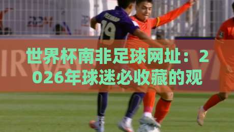 世界杯南非足球网址:2026年球迷必收藏的观赛与资讯平台合集