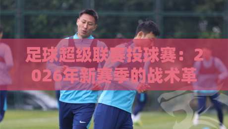 足球超级联赛投球赛:2026年新赛季的战术革命与球迷狂欢