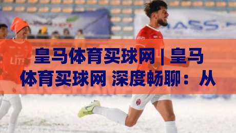皇马体育买球网 | 皇马体育买球网 深度畅聊：从伯纳乌文化到线上互动新体验 (皇马体育买球网)-今晚靠谱最火体球站720P集锦软件登入上盘地址