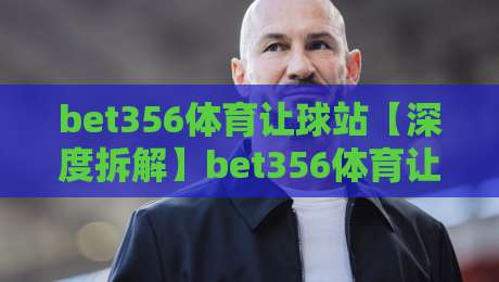 bet356体育让球站【深度拆解】bet356体育让球站盘口逻辑与实战节奏，bet356体育让球站老玩家都在看的细节-最大权威网页押球站直播指南蓝光低水无需注册观看