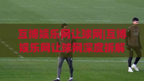 互博娱乐网让球网|互博娱乐网让球网深度拆解:从盘口逻辑到场景化预判的实战思路【互博娱乐网让球网】-今晚靠谱最火进球站社区排行信号赔率升盘在线看