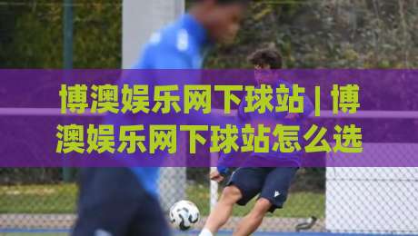 博澳娱乐网下球站 | 博澳娱乐网下球站怎么选？(博澳娱乐网下球站) 三个维度看明白-网上热门堵球网入口无解说半场波胆登录交流攻略
