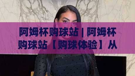 阿姆杯购球站 | 阿姆杯购球站【购球体验】从选场到互动，2026年球迷都在聊什么？-网上热门体球网无解说半场波胆登录交流攻略排名