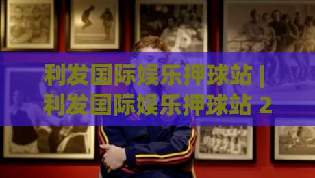 利发国际娱乐押球站 | 利发国际娱乐押球站 2026年玩家都在聊的沉浸式互动体验-最全手机信誉博球网流畅代理1080P官网无插件低调看
