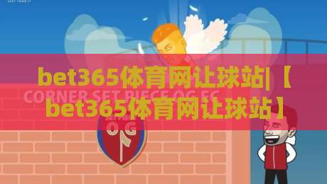 bet365体育网让球站|【bet365体育网让球站】从数据逻辑到实战节奏，看懂让球站背后的门道-最大权威网页博球站蓝光低水无需注册观看解说让球盘