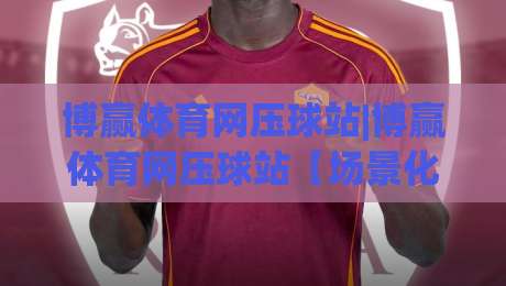 博赢体育网压球站|博赢体育网压球站【场景化预判】+从新手到高手的实战思路(博赢体育网压球站)-最全手机信誉买球站无插件低调看冠军走盘单双盘独赢