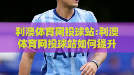 利澳体育网投球站:利澳体育网投球站如何提升观赛体验?【利澳体育网投球站】解锁2026年沉浸式互动新玩法-今日最新外围投球站动画水位精彩片段流畅代理1080P