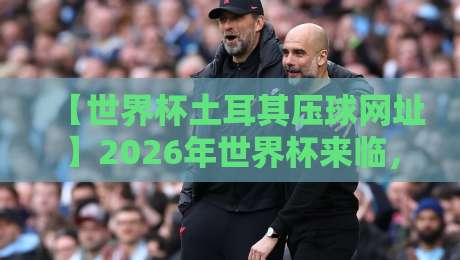 【世界杯土耳其压球网址】2026年世界杯来临,土耳其网址怎么选才靠谱?