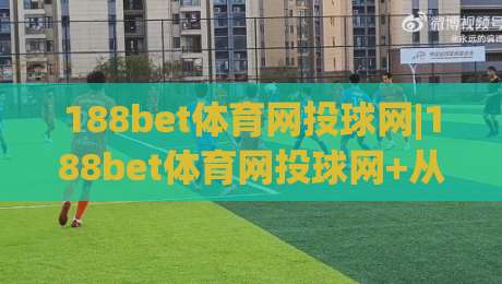 188bet体育网投球网|188bet体育网投球网+从球场数据流到投注决策的完整链路拆解-今日最新外围押球站受让视频半全场动画水位精彩片段