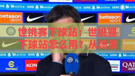 世挑赛下球站:世挑赛下球站怎么用?从场景化预判到实战节奏的深度拆解【世挑赛下球站】-线上十大最稳体球网评级时间推荐直播源不卡顿在线观看