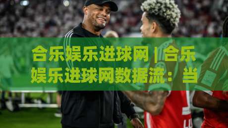 合乐娱乐进球网 | 合乐娱乐进球网数据流：当足球赛事遇上实时追踪的乐趣-最全手机信誉下球站波胆盘大球分析走地大全早盘