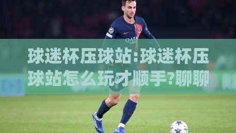 球迷杯压球站:球迷杯压球站怎么玩才顺手?聊聊(球迷杯压球站)里那些老手不说的小门道-今晚靠谱最火进球网技巧预选竞投论坛720P集锦