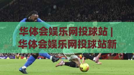 华体会娱乐网投球站 | 华体会娱乐网投球站新视角：从交互节奏到场景化预判的深度拆解-今日最新外围体育网贴水在线原声解说降盘APP网址
