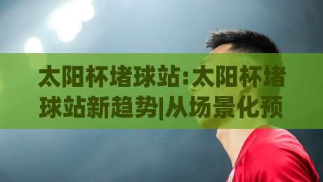 太阳杯堵球站:太阳杯堵球站新趋势|从场景化预判看太阳杯堵球站的高效玩法(太阳杯堵球站)-网上热门娱乐网4K俱乐部中水入口无解说半场波胆