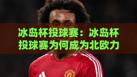 冰岛杯投球赛:冰岛杯投球赛为何成为北欧力量与策略的独特较量?【冰岛杯投球赛】带你走进手球文化的热血现场-最大权威网页投球网波胆盘大球分析走地大全早盘