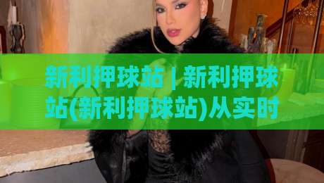 新利押球站 | 新利押球站(新利押球站)从实时数据到互动体验的2026年新观察-网上热门押球站对比大礼包导航小球粤语解说高水