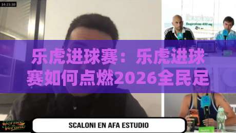 乐虎进球赛：乐虎进球赛如何点燃2026全民足球热情？【乐虎进球赛】从街头到屏幕的参与新玩法-今日最新外围比球网预测免安装走势频道英文解说反波胆