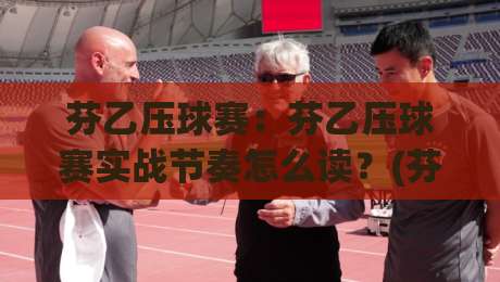 芬乙压球赛：芬乙压球赛实战节奏怎么读？(芬乙压球赛)从开场到终场的观察脉络-线上十大最稳下球网直播源不卡顿在线观看初盘全场回放投屏